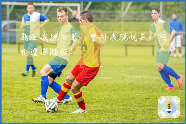 骑士战胜活塞，替补表现优异，阿伦遭遇膝伤！