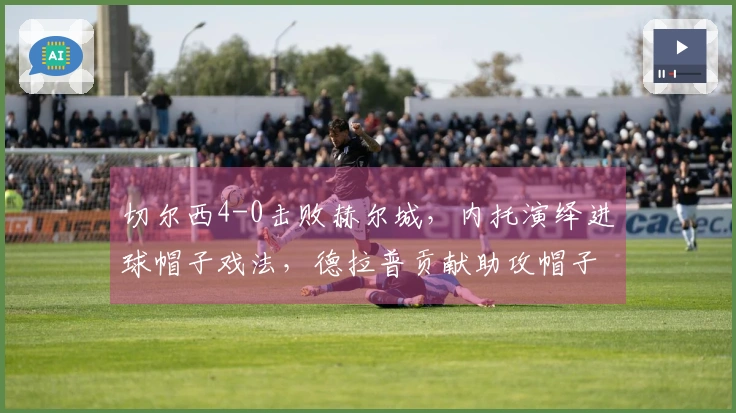 切尔西4-0击败赫尔城，内托演绎进球帽子戏法，德拉普贡献助攻帽子戏法