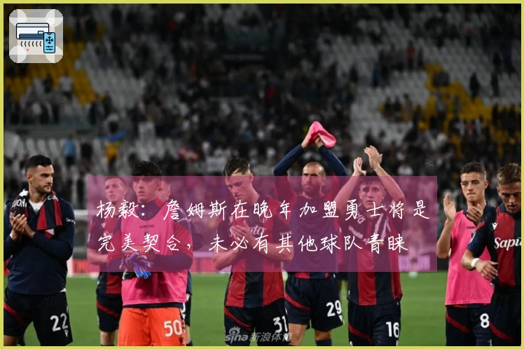 杨毅：詹姆斯在晚年加盟勇士将是完美契合，未必有其他球队青睐