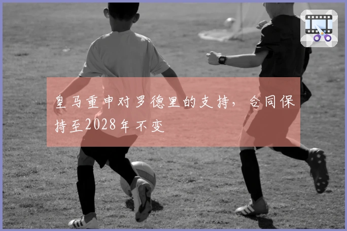 皇马重申对罗德里的支持，合同保持至2028年不变