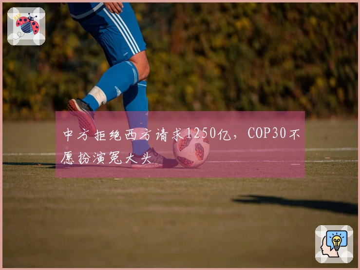 中方拒绝西方请求1250亿，COP30不愿扮演冤大头