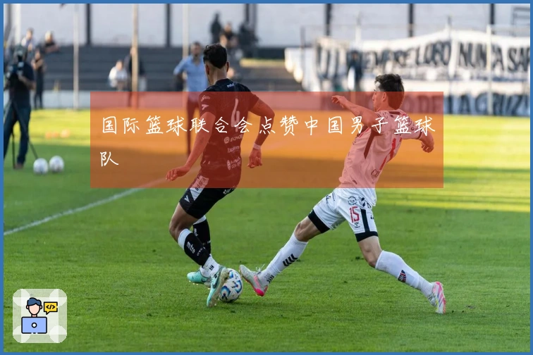 国际篮球联合会点赞中国男子篮球队