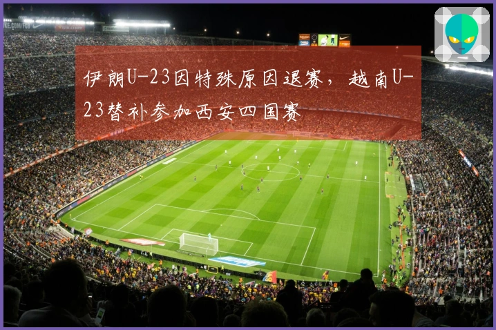 伊朗U-23因特殊原因退赛，越南U-23替补参加西安四国赛