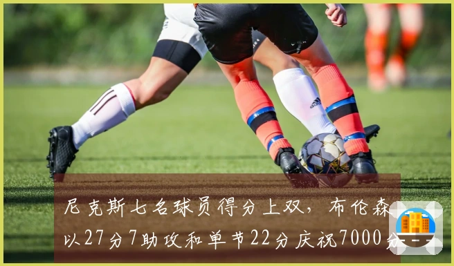 尼克斯七名球员得分上双，布伦森以27分7助攻和单节22分庆祝7000分里程碑击败雄鹿