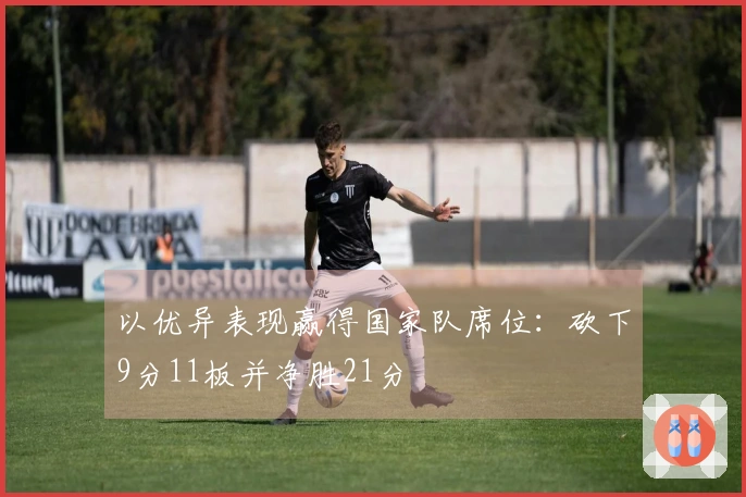 以优异表现赢得国家队席位：砍下9分11板并净胜21分