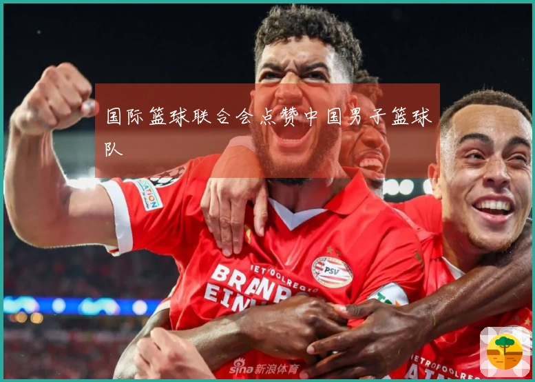 国际篮球联合会点赞中国男子篮球队