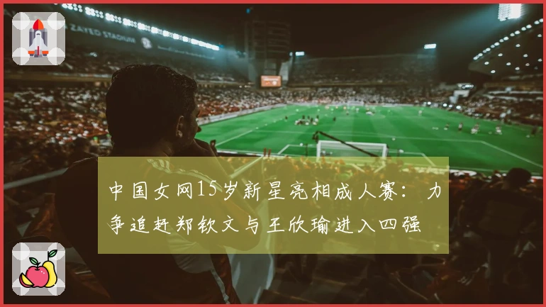 中国女网15岁新星亮相成人赛：力争追赶郑钦文与王欣瑜进入四强