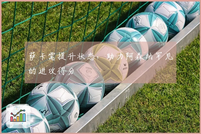 萨卡需提升状态，助力阿森纳罕见的进攻得分