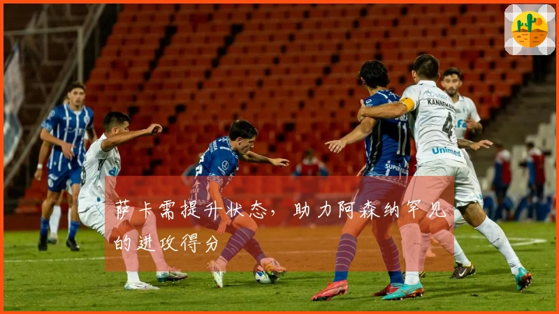 萨卡需提升状态，助力阿森纳罕见的进攻得分