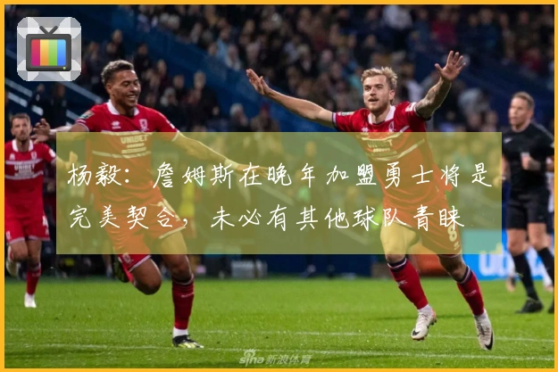 杨毅：詹姆斯在晚年加盟勇士将是完美契合，未必有其他球队青睐