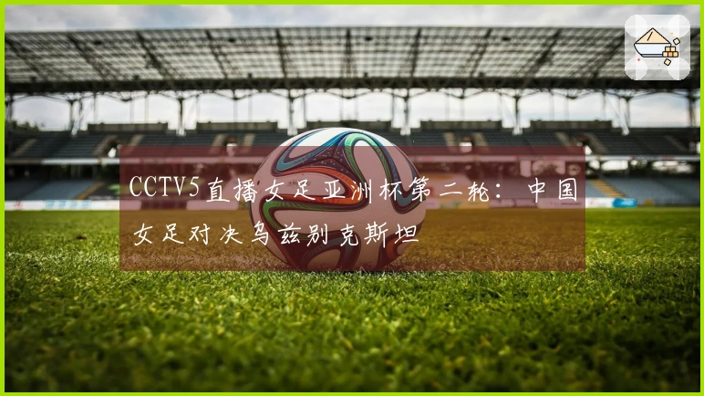 CCTV5直播女足亚洲杯第二轮：中国女足对决乌兹别克斯坦