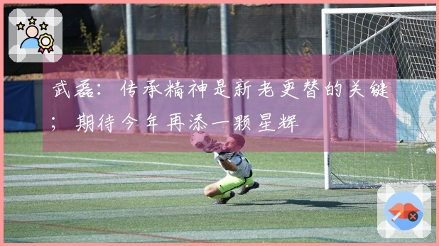 武磊：传承精神是新老更替的关键；期待今年再添一颗星辉