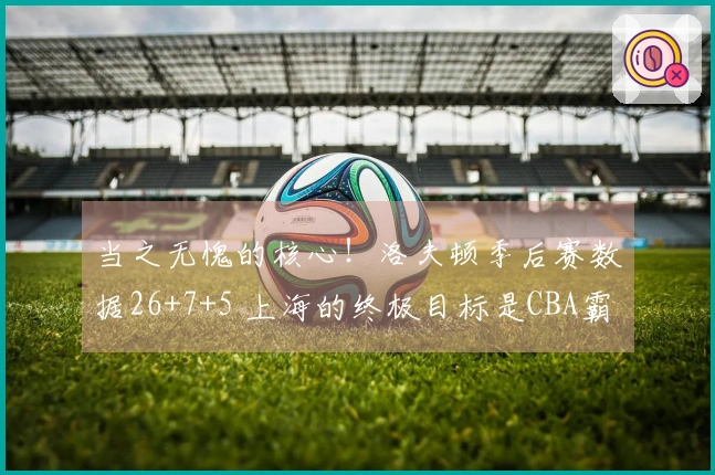 当之无愧的核心！洛夫顿季后赛数据26+7+5 上海的终极目标是CBA霸主