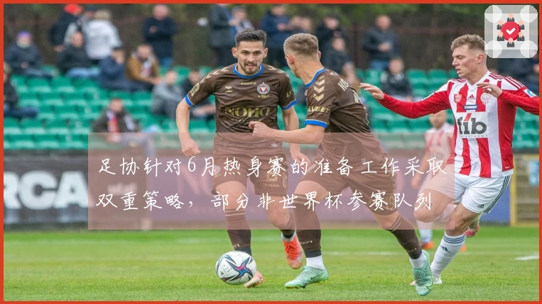 足协针对6月热身赛的准备工作采取双重策略，部分非世界杯参赛队列入候选。