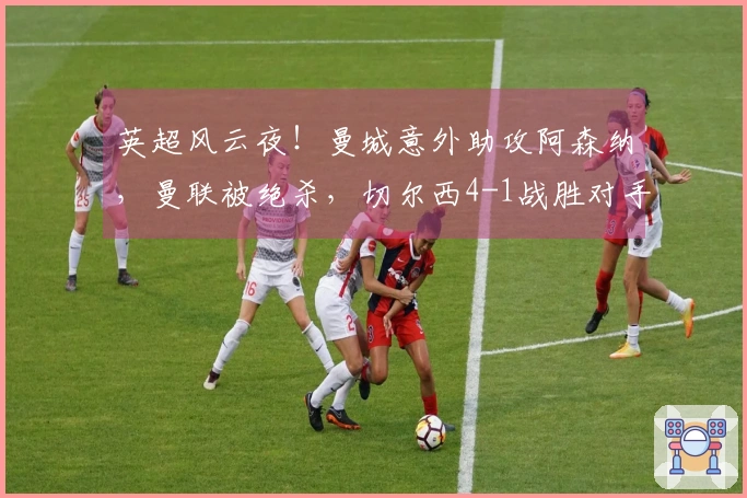 英超风云夜！曼城意外助攻阿森纳，曼联被绝杀，切尔西4-1战胜对手